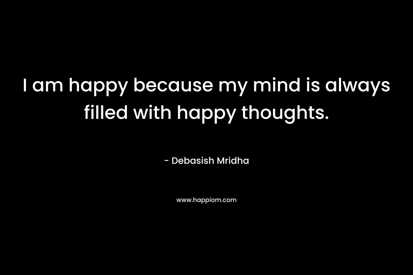 I am happy because my mind is always filled with happy thoughts.