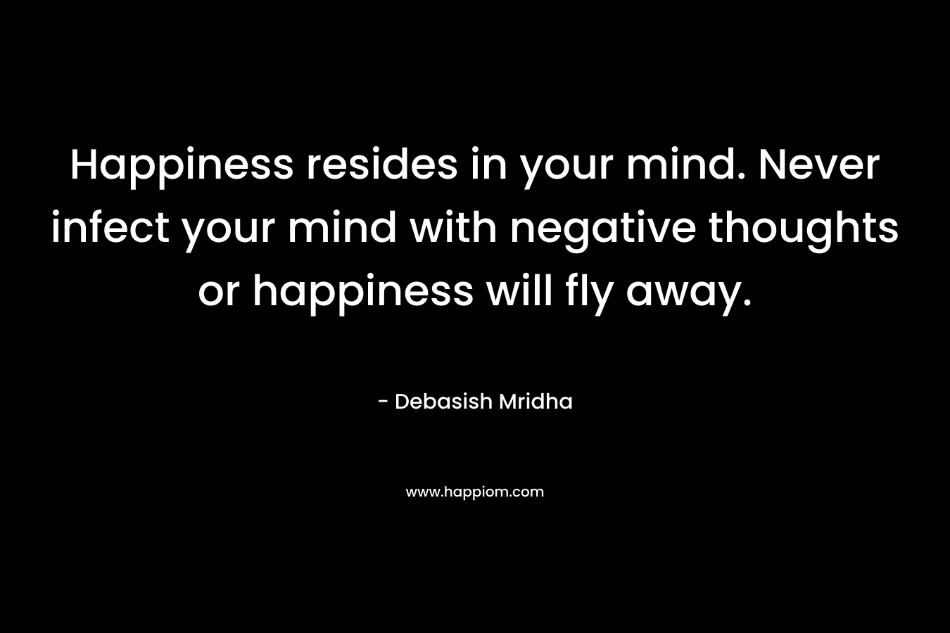 Happiness resides in your mind. Never infect your mind with negative thoughts or happiness will fly away.