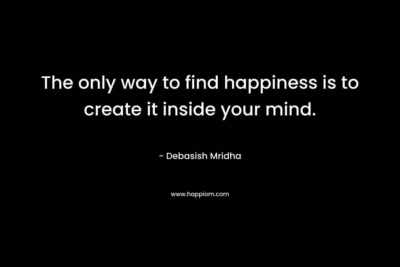 The only way to find happiness is to create it inside your mind.