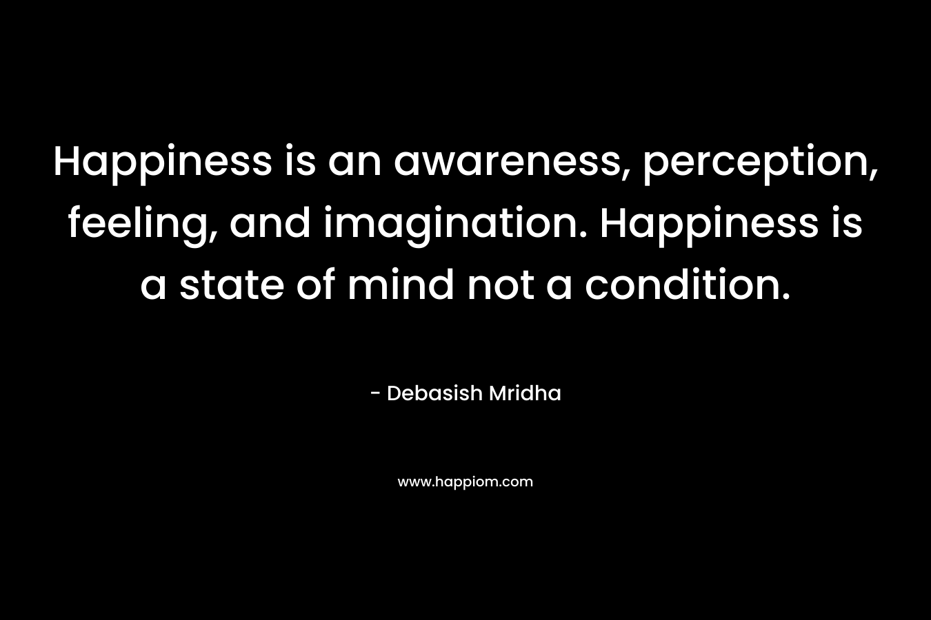 Happiness is an awareness, perception, feeling, and imagination. Happiness is a state of mind not a condition.