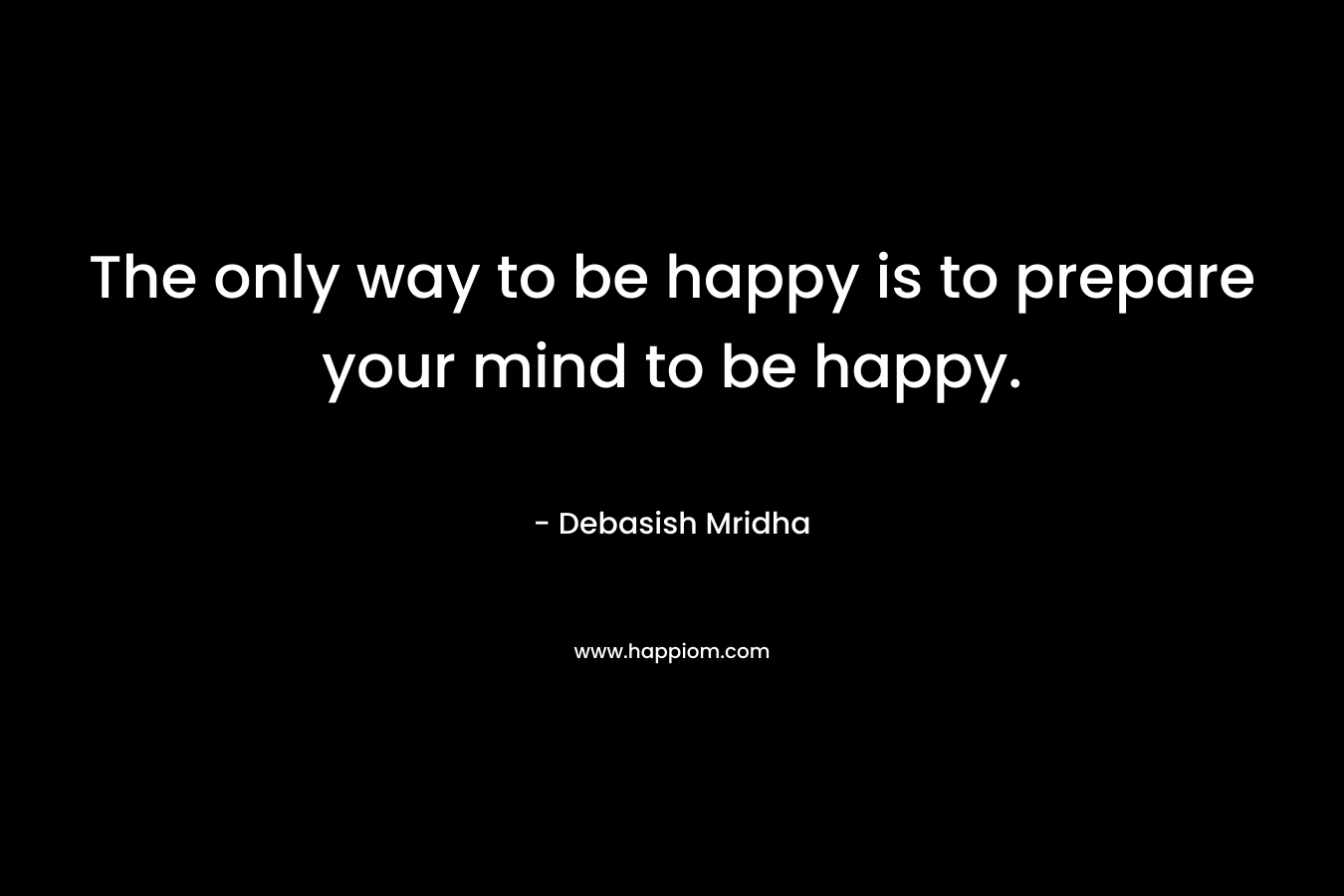 The only way to be happy is to prepare your mind to be happy. – Debasish Mridha