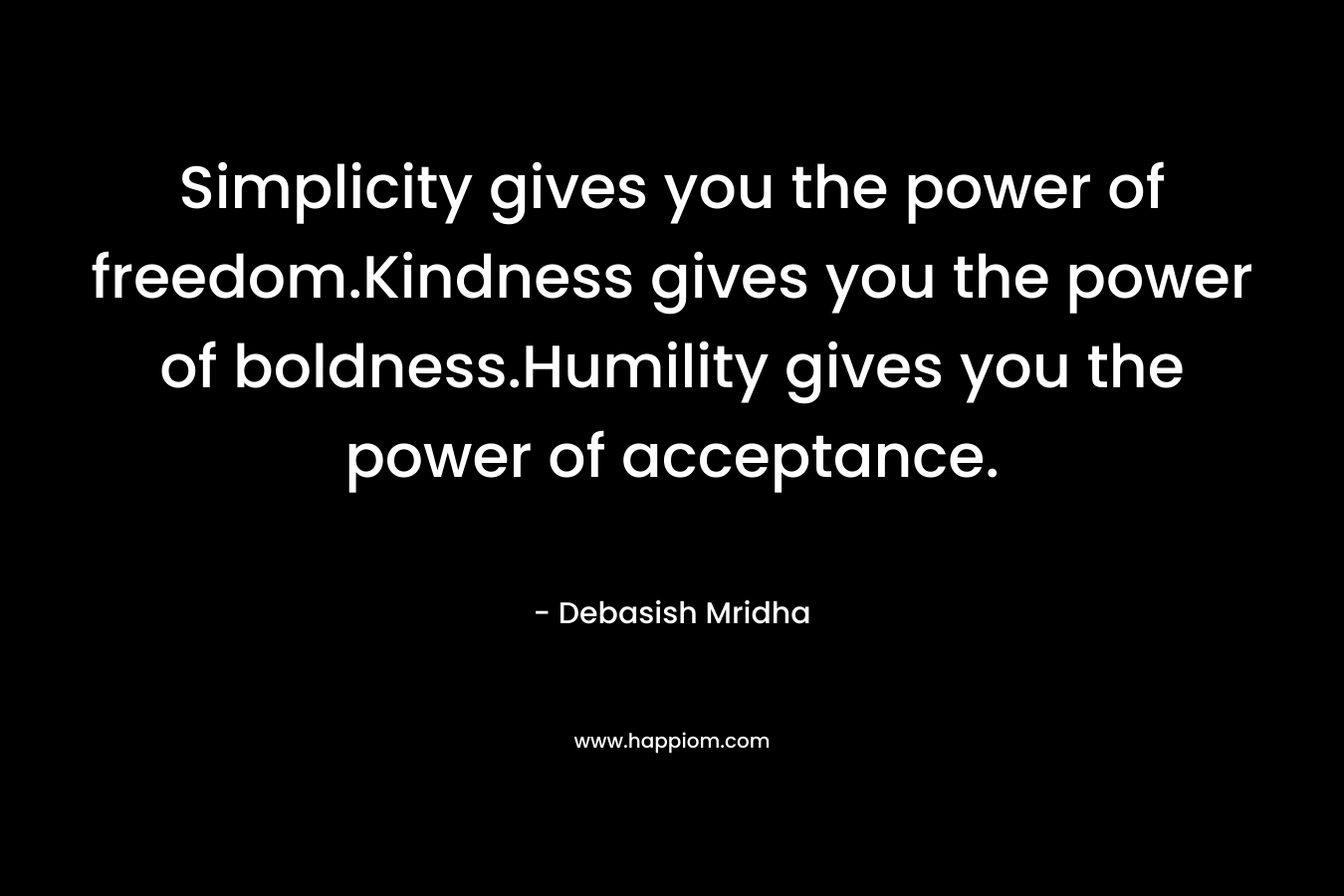 Simplicity gives you the power of freedom.Kindness gives you the power of boldness.Humility gives you the power of acceptance. – Debasish Mridha