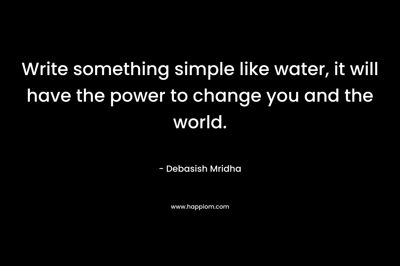 Write something simple like water, it will have the power to change you and the world.