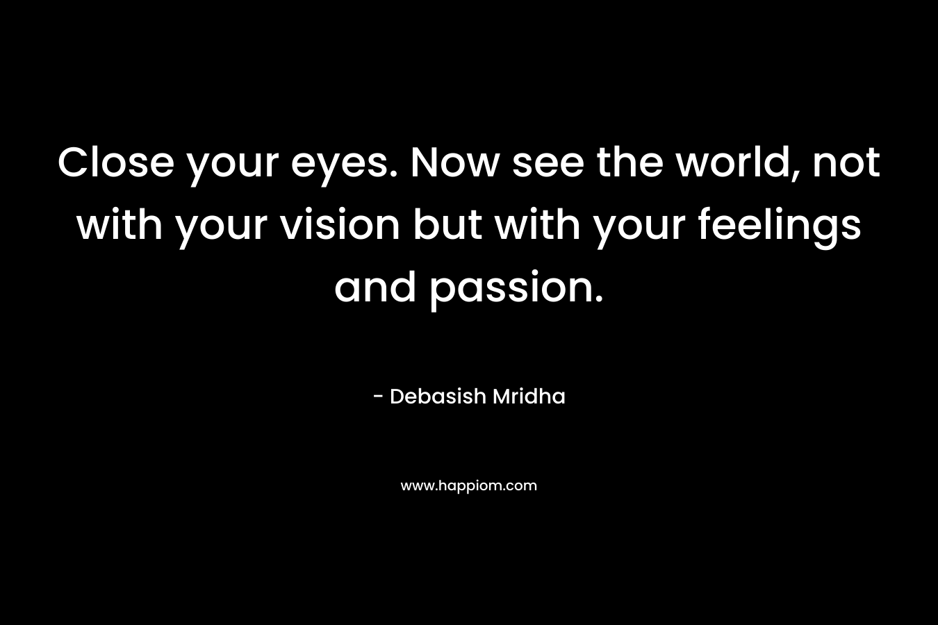 Close your eyes. Now see the world, not with your vision but with your feelings and passion.
