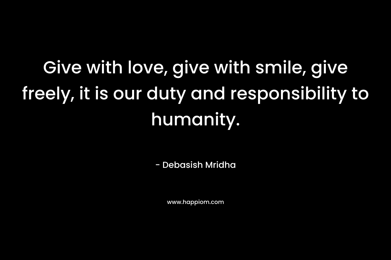Give with love, give with smile, give freely, it is our duty and responsibility to humanity.