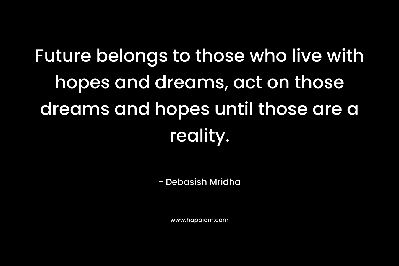 Future belongs to those who live with hopes and dreams, act on those dreams and hopes until those are a reality.