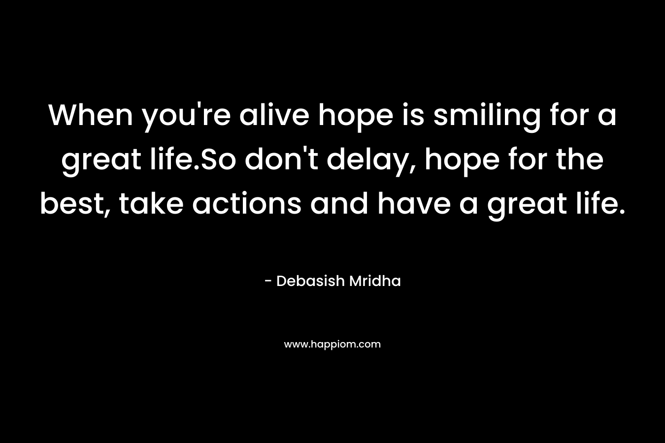 When you're alive hope is smiling for a great life.So don't delay, hope for the best, take actions and have a great life.