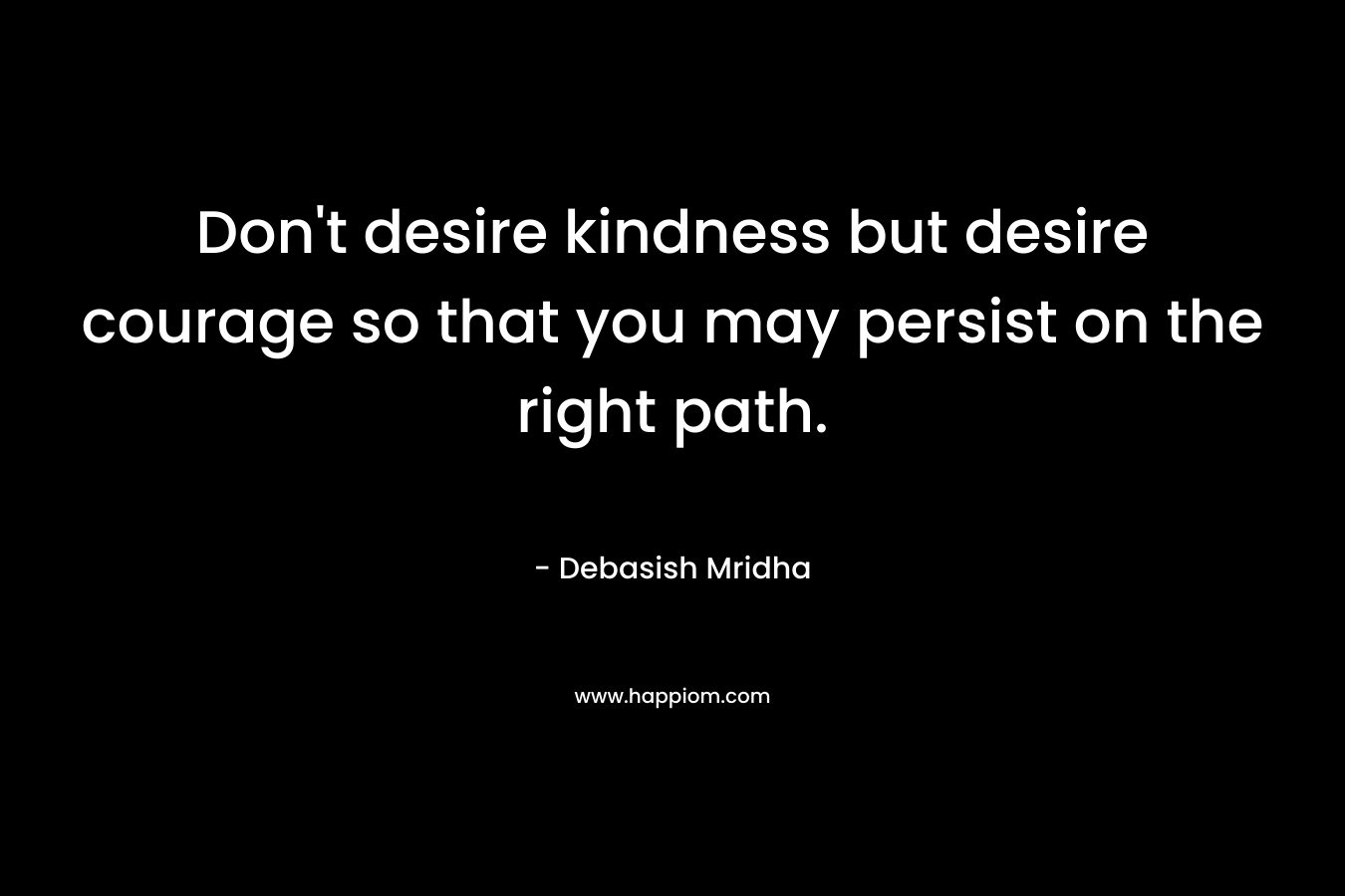 Don't desire kindness but desire courage so that you may persist on the right path.