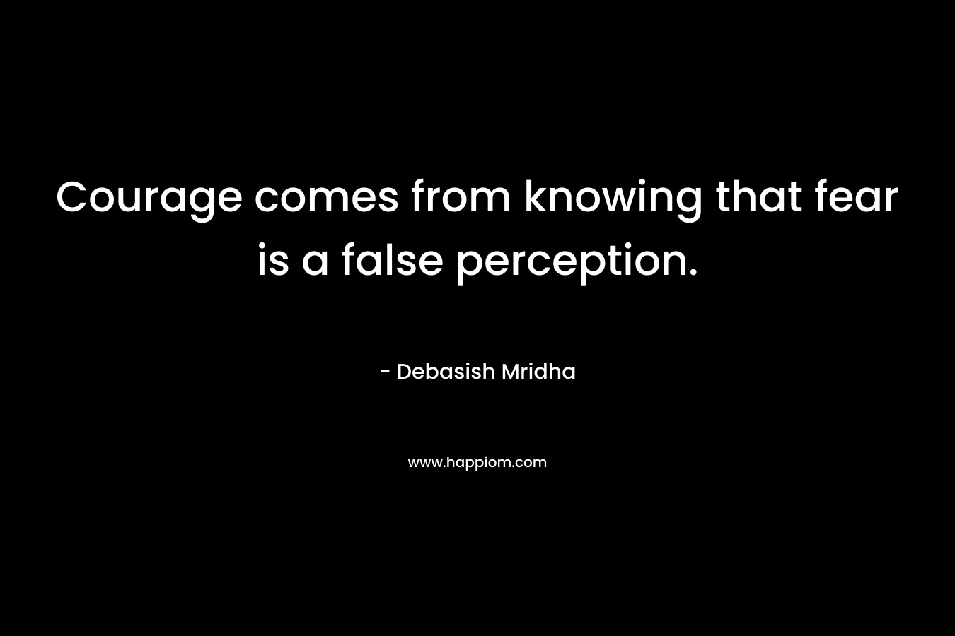 Courage comes from knowing that fear is a false perception.
