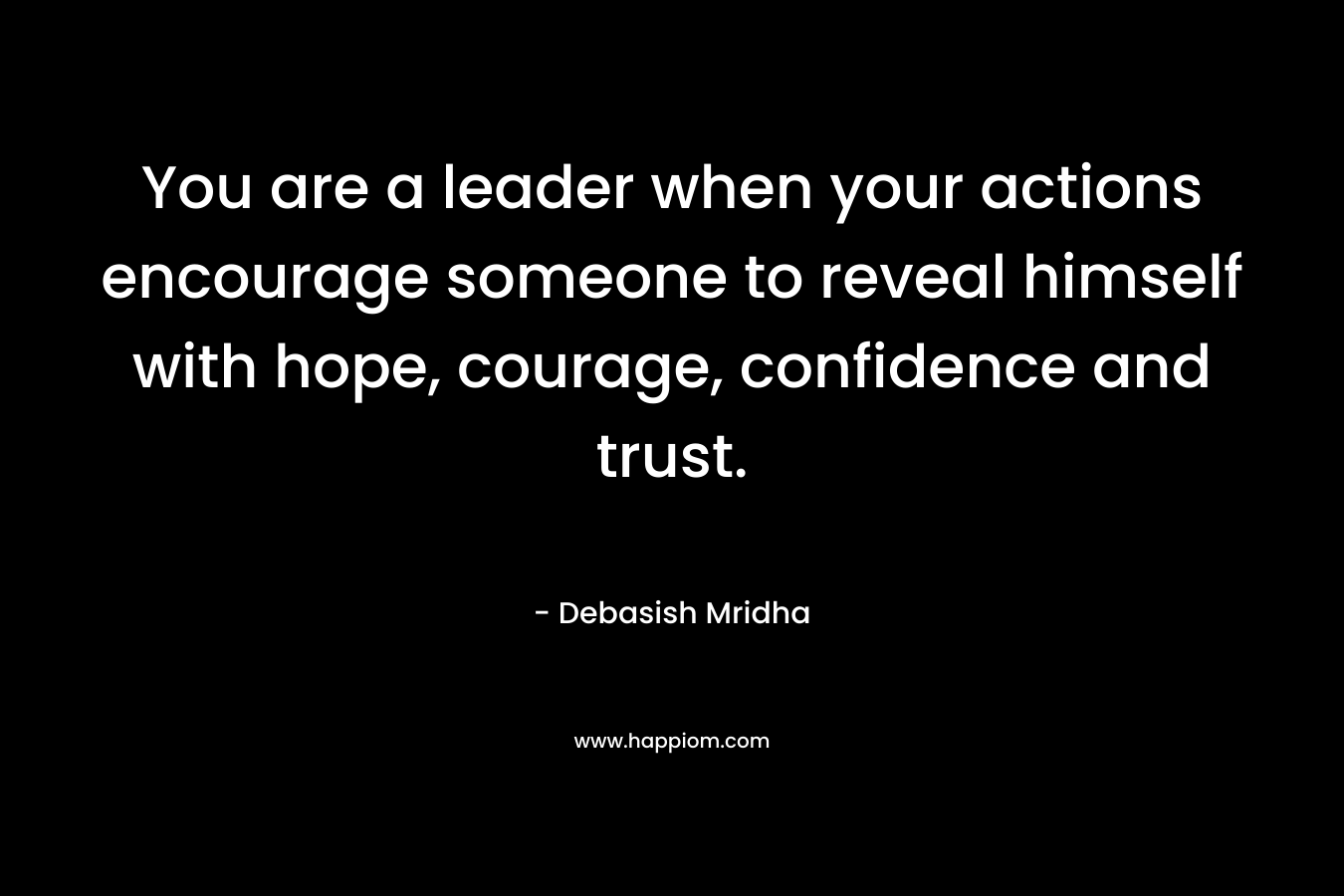You are a leader when your actions encourage someone to reveal himself with hope, courage, confidence and trust.