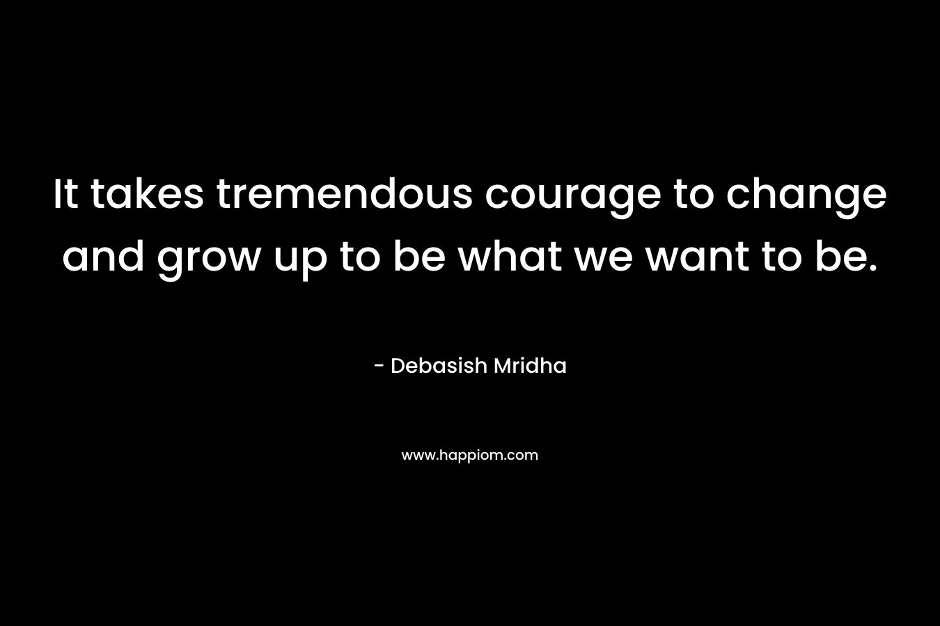 It takes tremendous courage to change and grow up to be what we want to be.