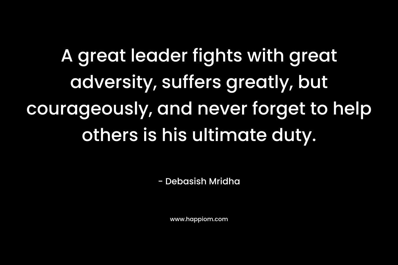 A great leader fights with great adversity, suffers greatly, but courageously, and never forget to help others is his ultimate duty.