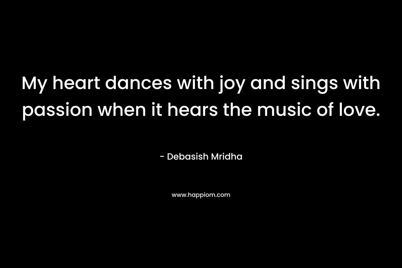 My heart dances with joy and sings with passion when it hears the music of love.