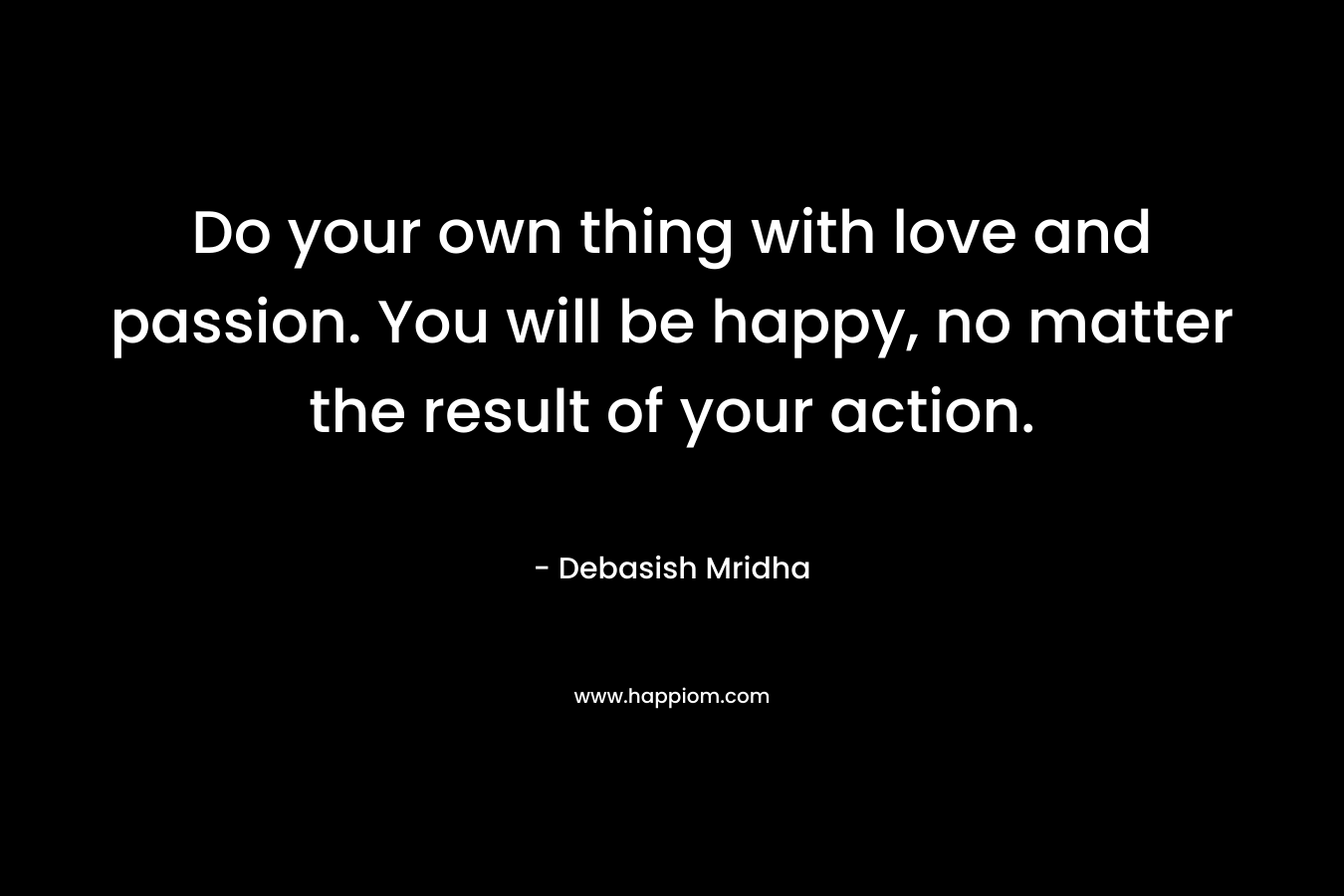 Do your own thing with love and passion. You will be happy, no matter the result of your action.