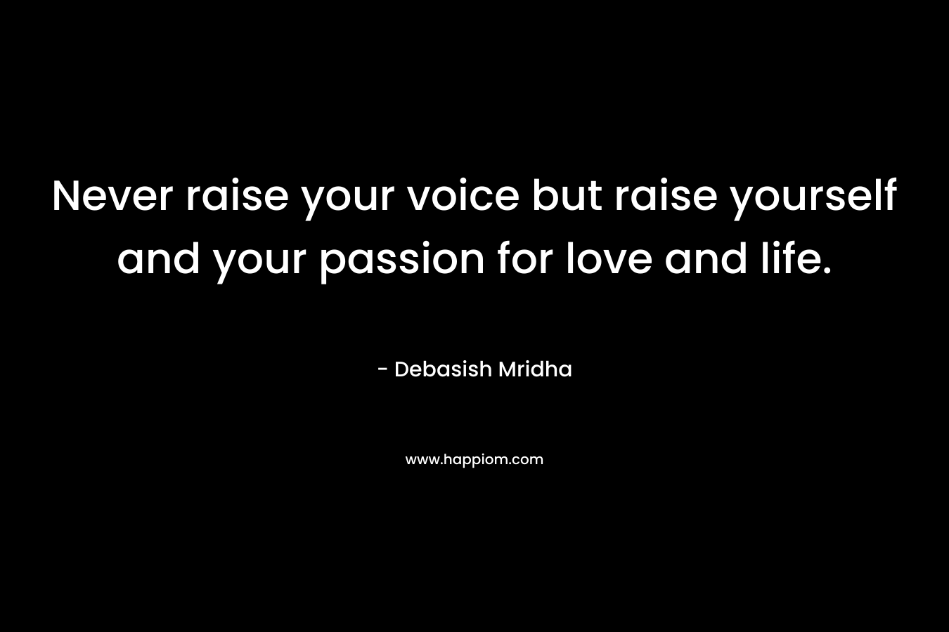 Never raise your voice but raise yourself and your passion for love and life.