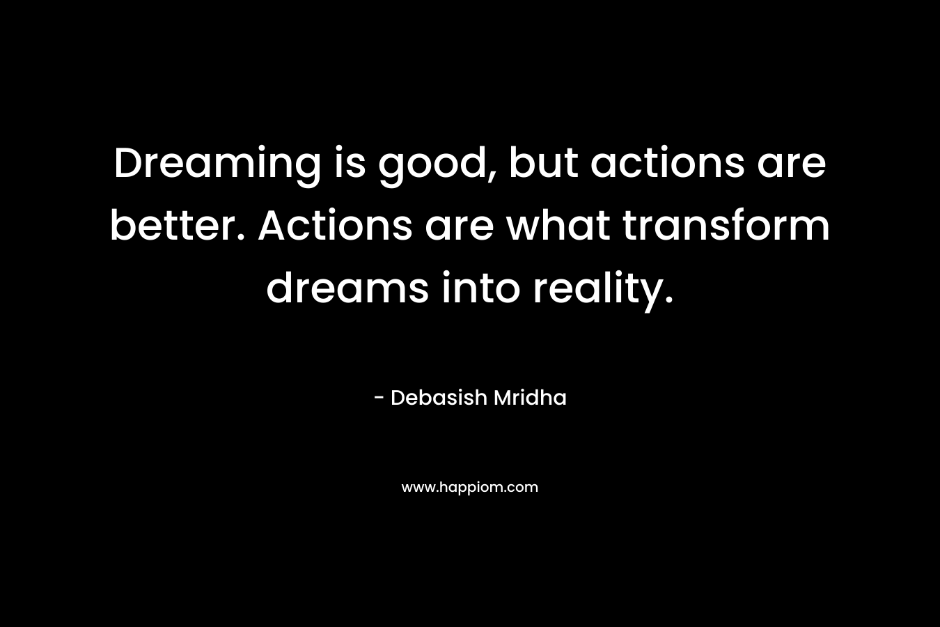Dreaming is good, but actions are better. Actions are what transform dreams into reality.