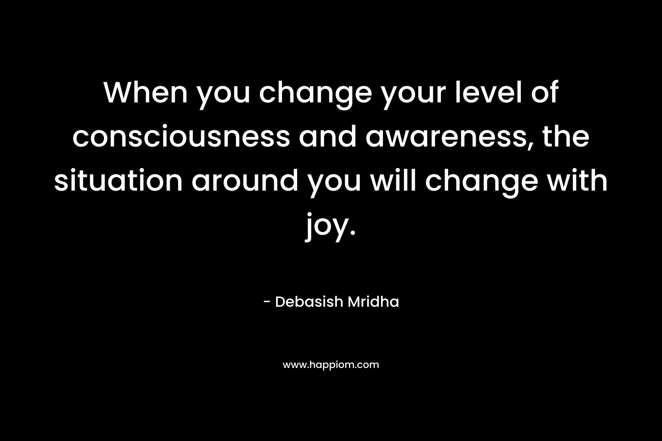 When you change your level of consciousness and awareness, the situation around you will change with joy.