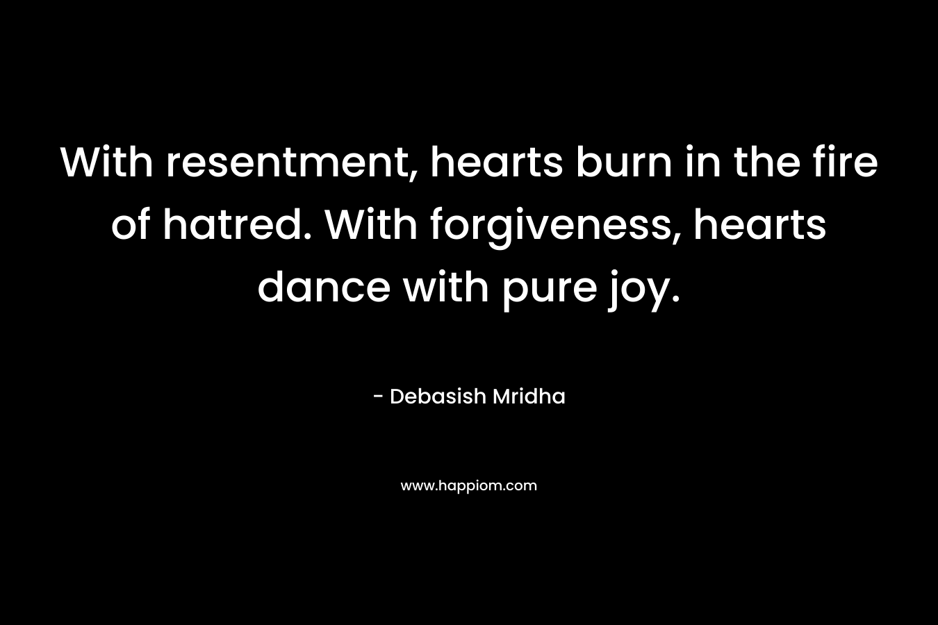 With resentment, hearts burn in the fire of hatred. With forgiveness, hearts dance with pure joy.