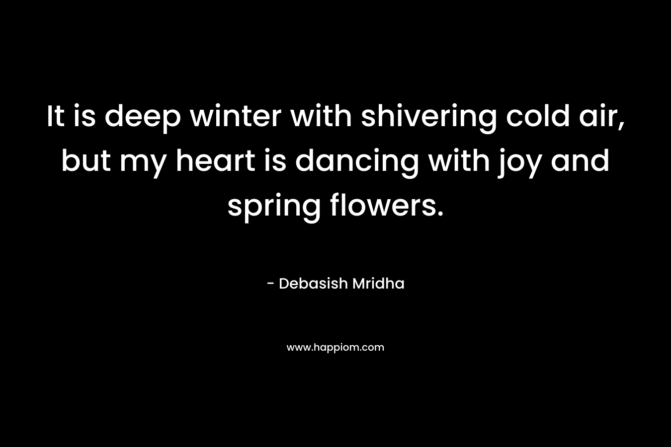 It is deep winter with shivering cold air, but my heart is dancing with joy and spring flowers. – Debasish Mridha