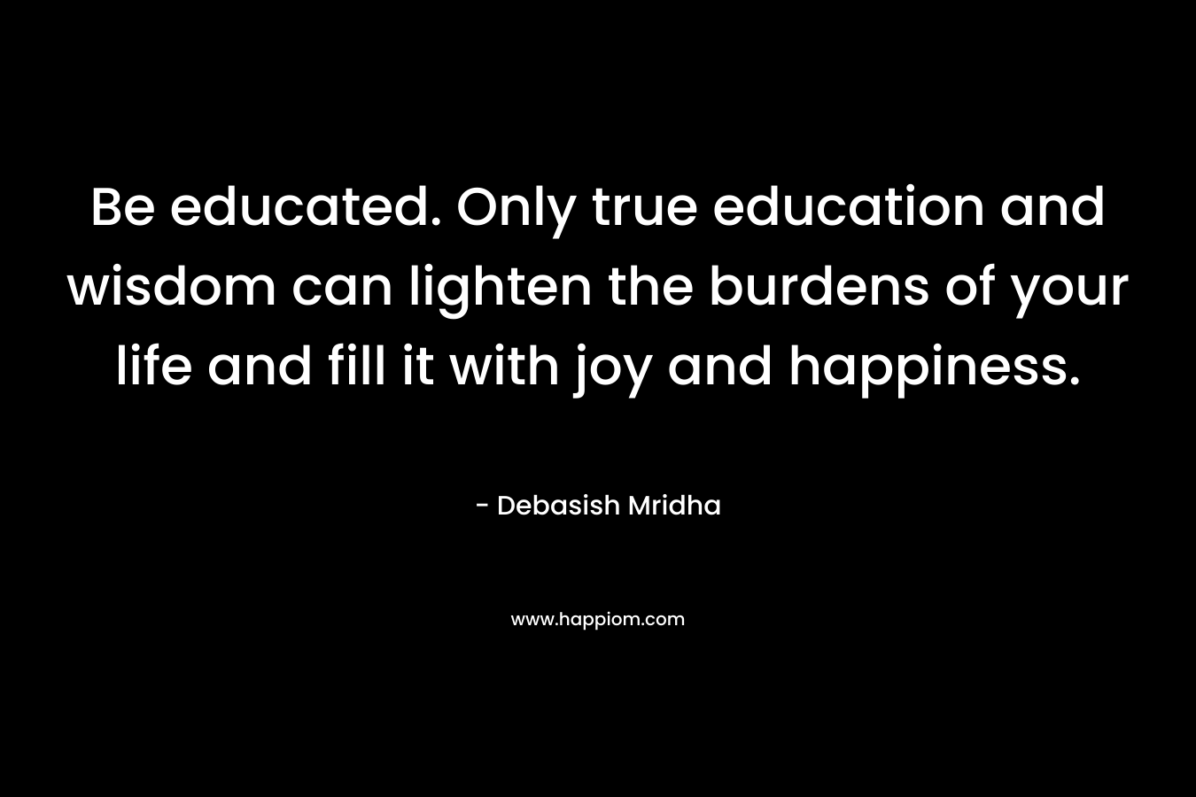 Be educated. Only true education and wisdom can lighten the burdens of your life and fill it with joy and happiness.