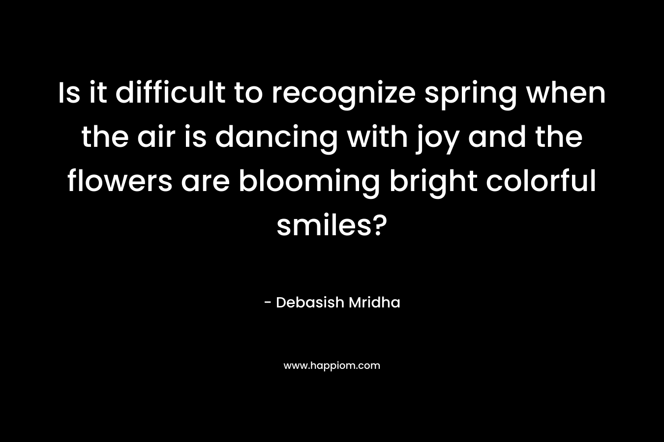 Is it difficult to recognize spring when the air is dancing with joy and the flowers are blooming bright colorful smiles? – Debasish Mridha