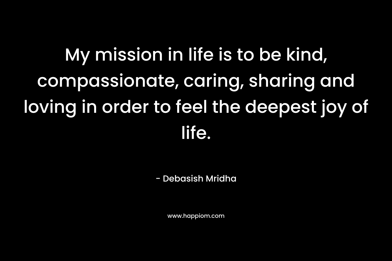 My mission in life is to be kind, compassionate, caring, sharing and loving in order to feel the deepest joy of life.
