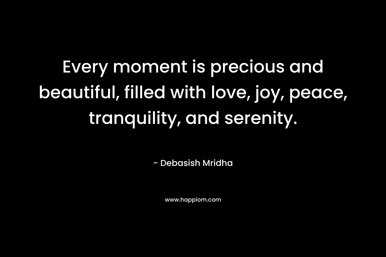 Every moment is precious and beautiful, filled with love, joy, peace, tranquility, and serenity.