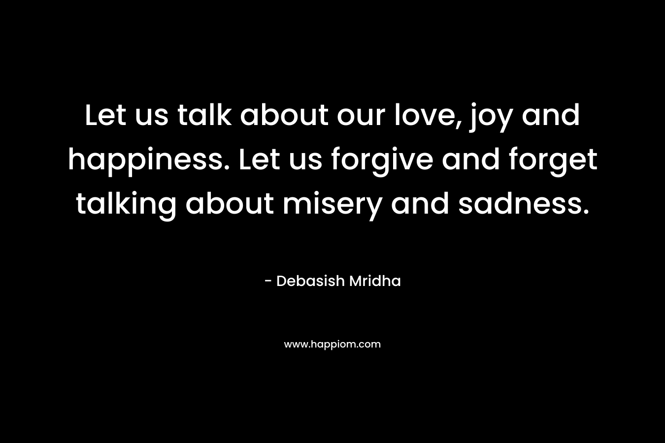 Let us talk about our love, joy and happiness. Let us forgive and forget talking about misery and sadness.