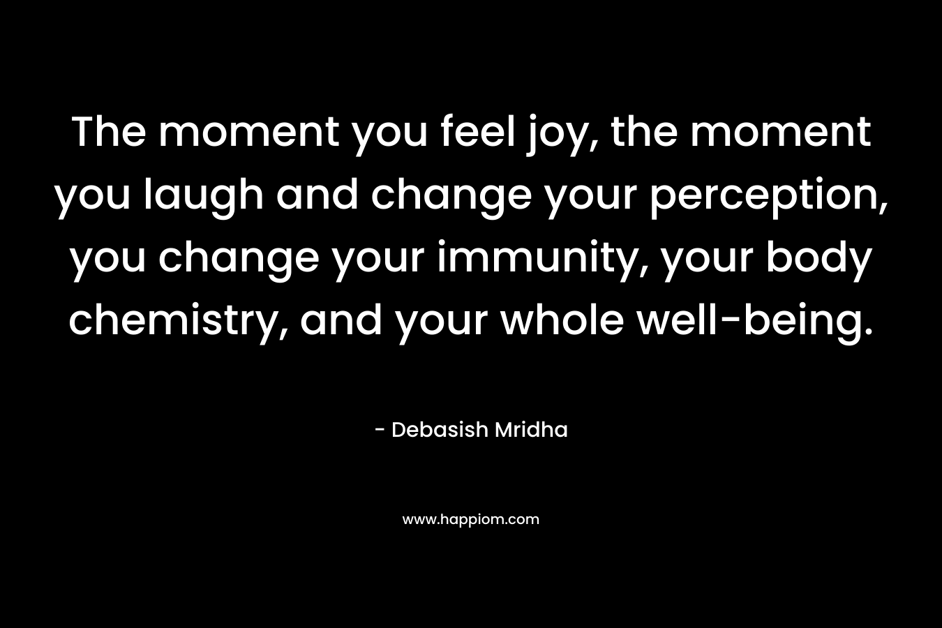 The moment you feel joy, the moment you laugh and change your perception, you change your immunity, your body chemistry, and your whole well-being.