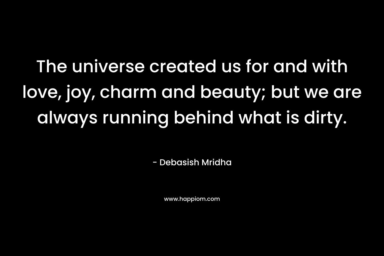 The universe created us for and with love, joy, charm and beauty; but we are always running behind what is dirty.