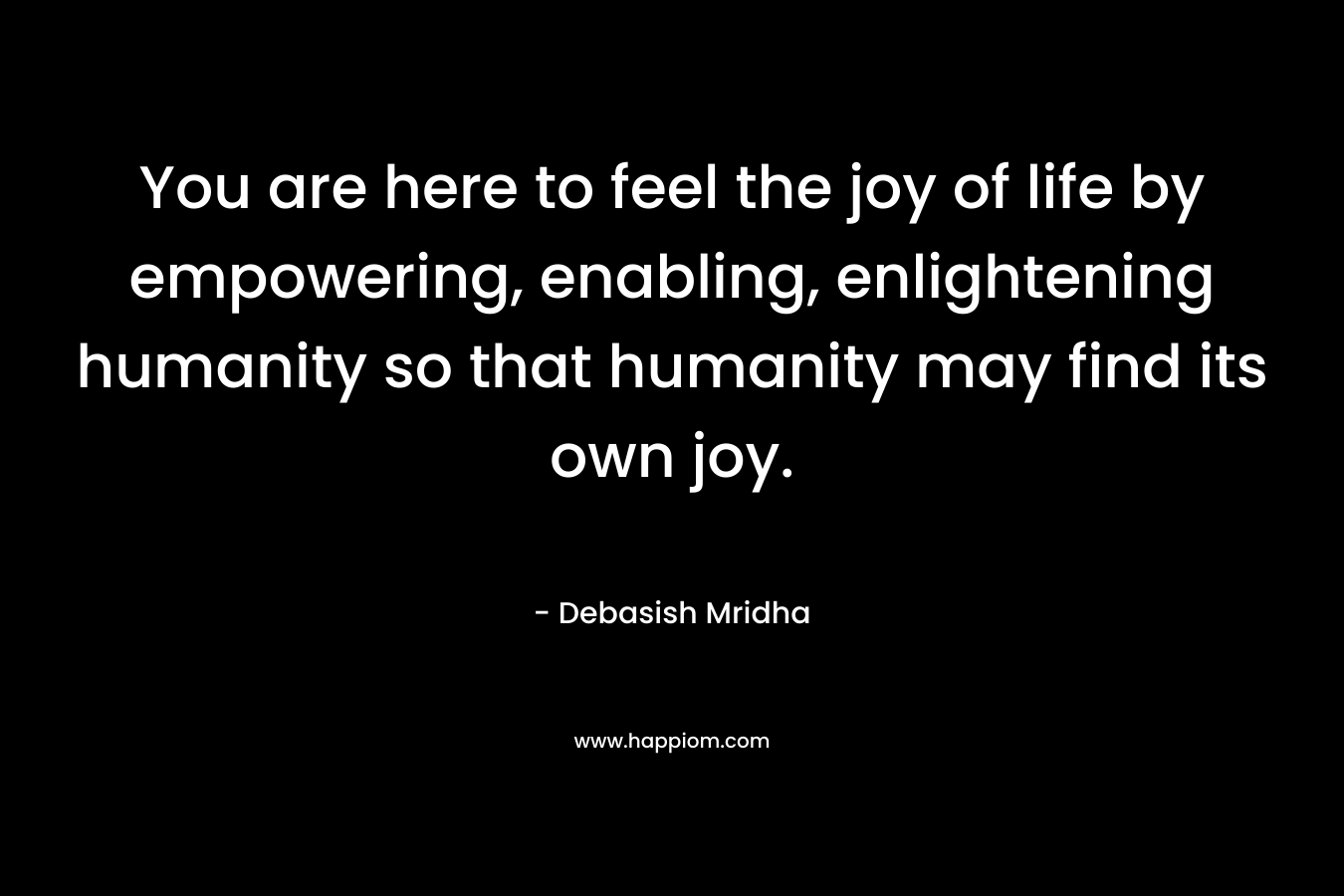 You are here to feel the joy of life by empowering, enabling, enlightening humanity so that humanity may find its own joy. – Debasish Mridha