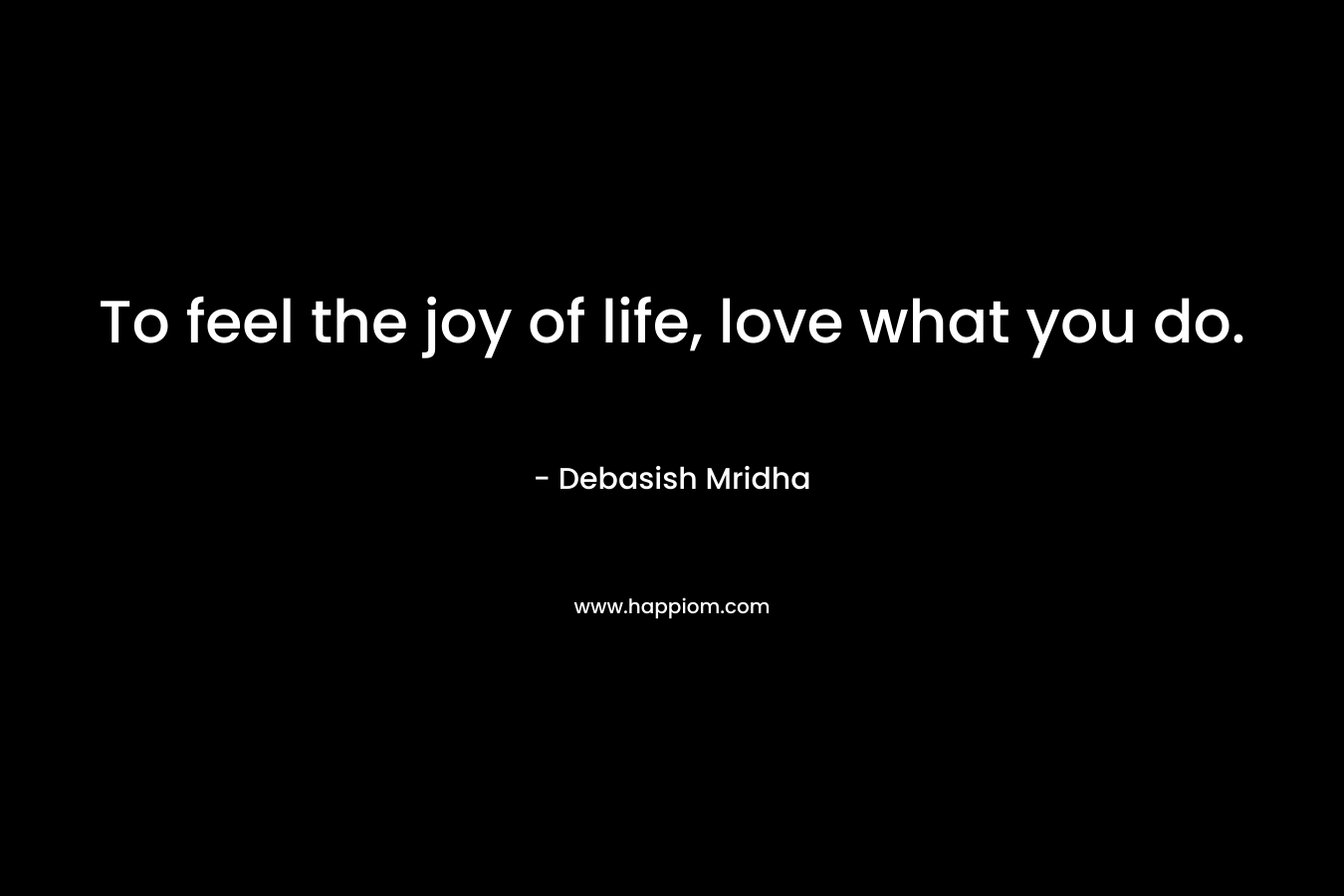 To feel the joy of life, love what you do.