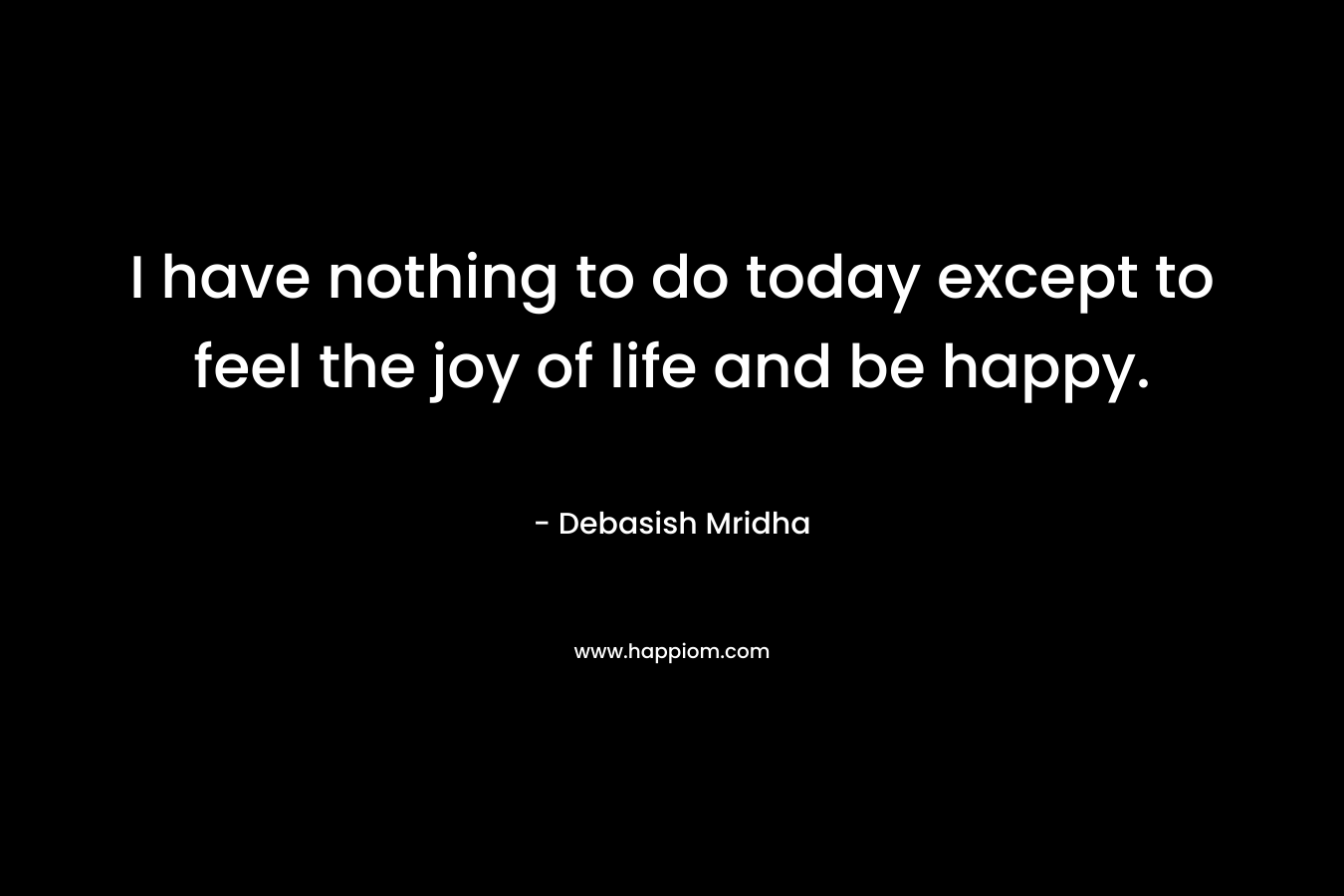 I have nothing to do today except to feel the joy of life and be happy.