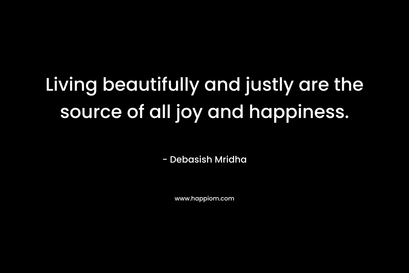 Living beautifully and justly are the source of all joy and happiness.