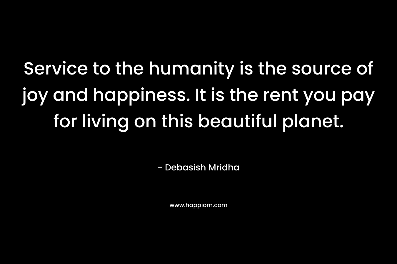 Service to the humanity is the source of joy and happiness. It is the rent you pay for living on this beautiful planet.