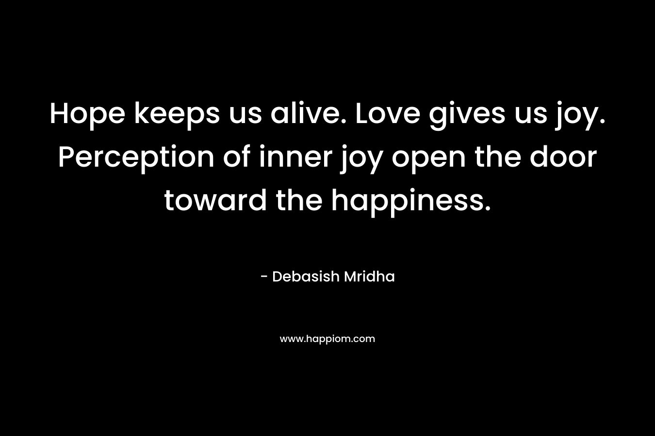 Hope keeps us alive. Love gives us joy. Perception of inner joy open the door toward the happiness.
