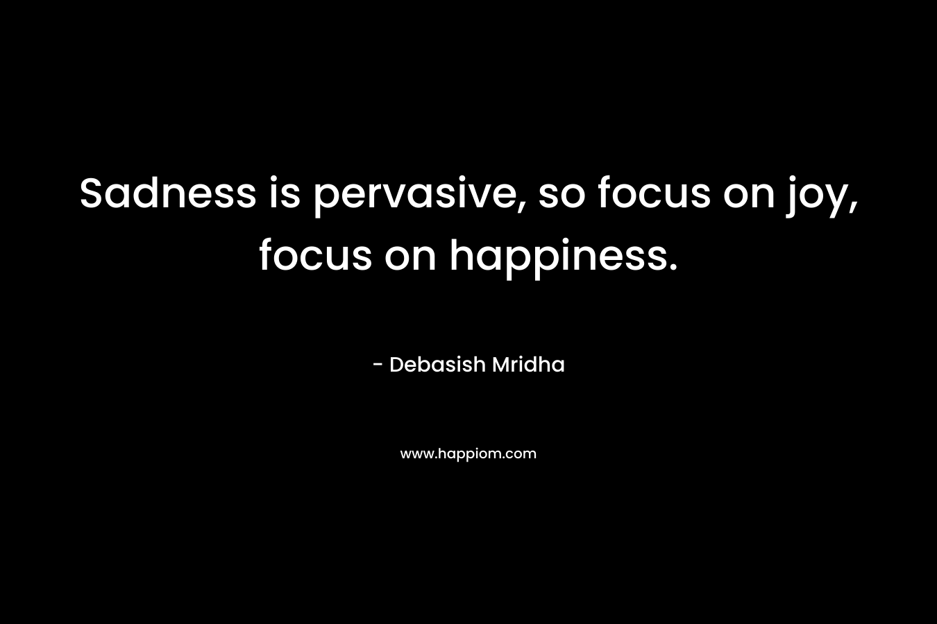 Sadness is pervasive, so focus on joy, focus on happiness.