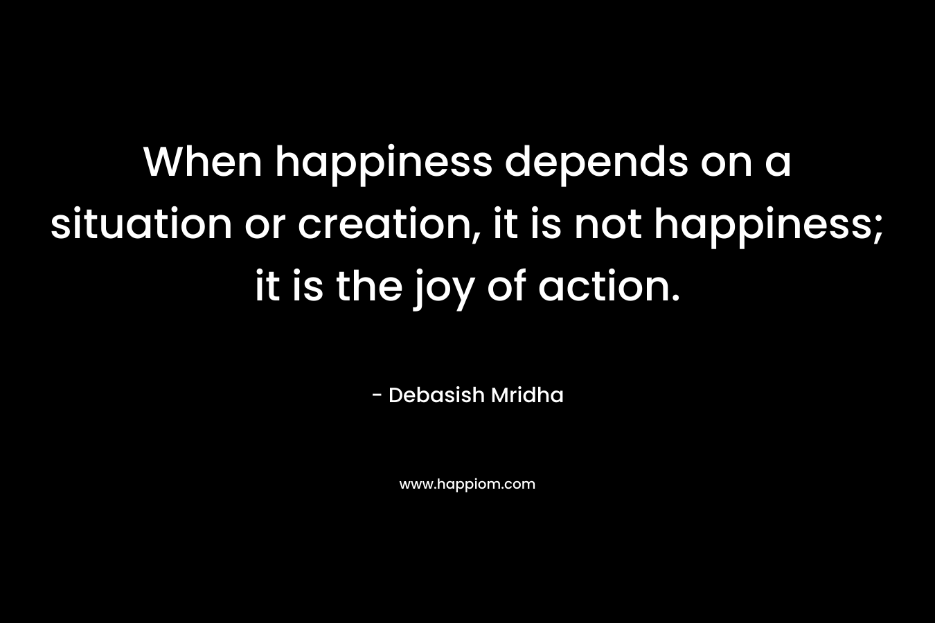 When happiness depends on a situation or creation, it is not happiness; it is the joy of action.