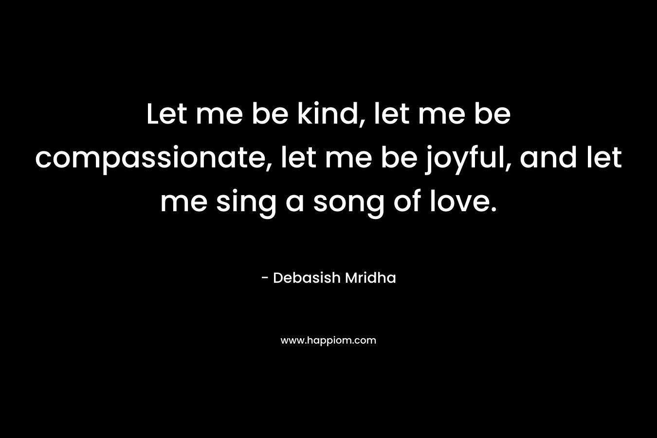 Let me be kind, let me be compassionate, let me be joyful, and let me sing a song of love.
