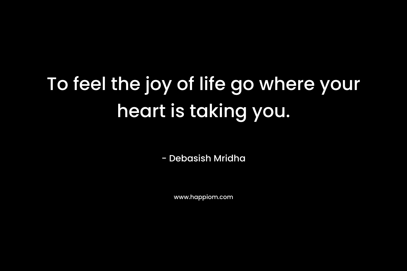 To feel the joy of life go where your heart is taking you.