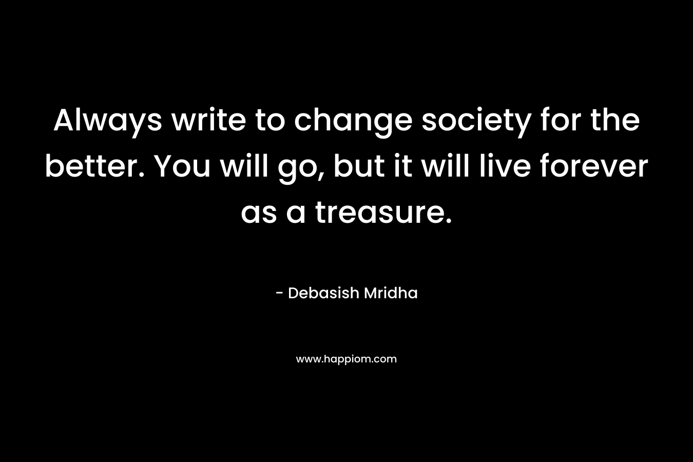 Always write to change society for the better. You will go, but it will live forever as a treasure.