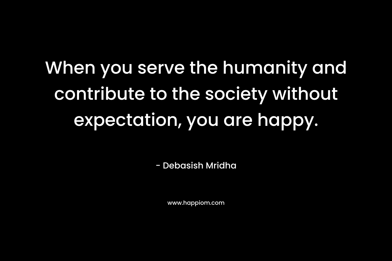 When you serve the humanity and contribute to the society without expectation, you are happy.