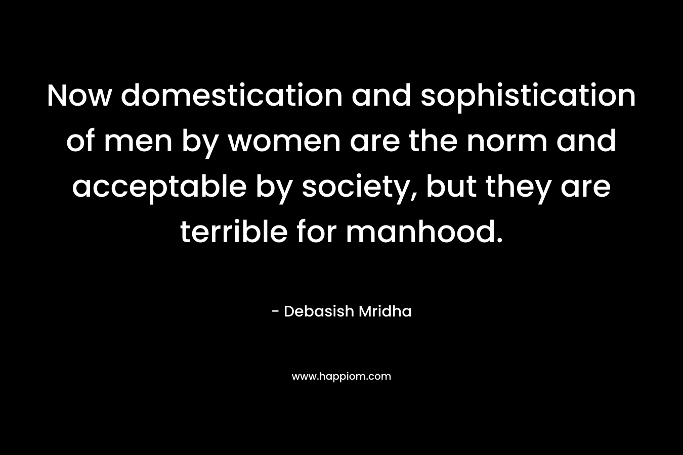 Now domestication and sophistication of men by women are the norm and acceptable by society, but they are terrible for manhood.