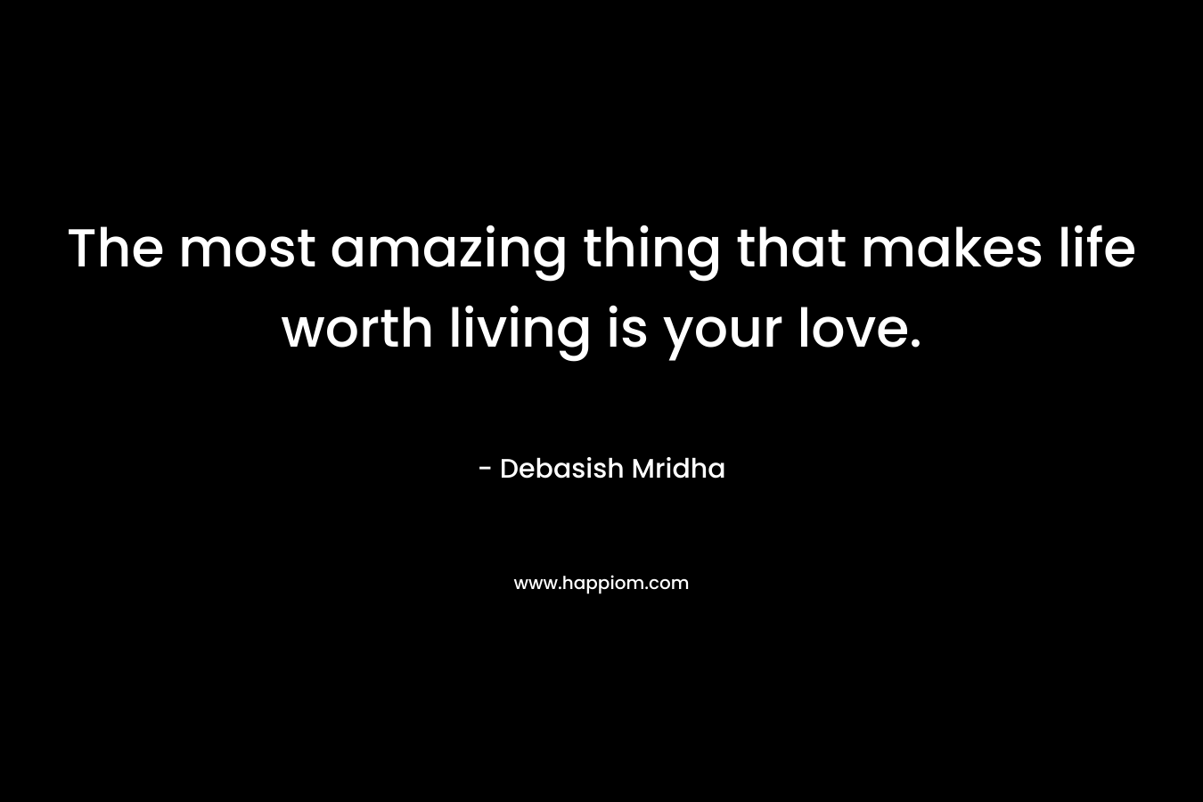 The most amazing thing that makes life worth living is your love.