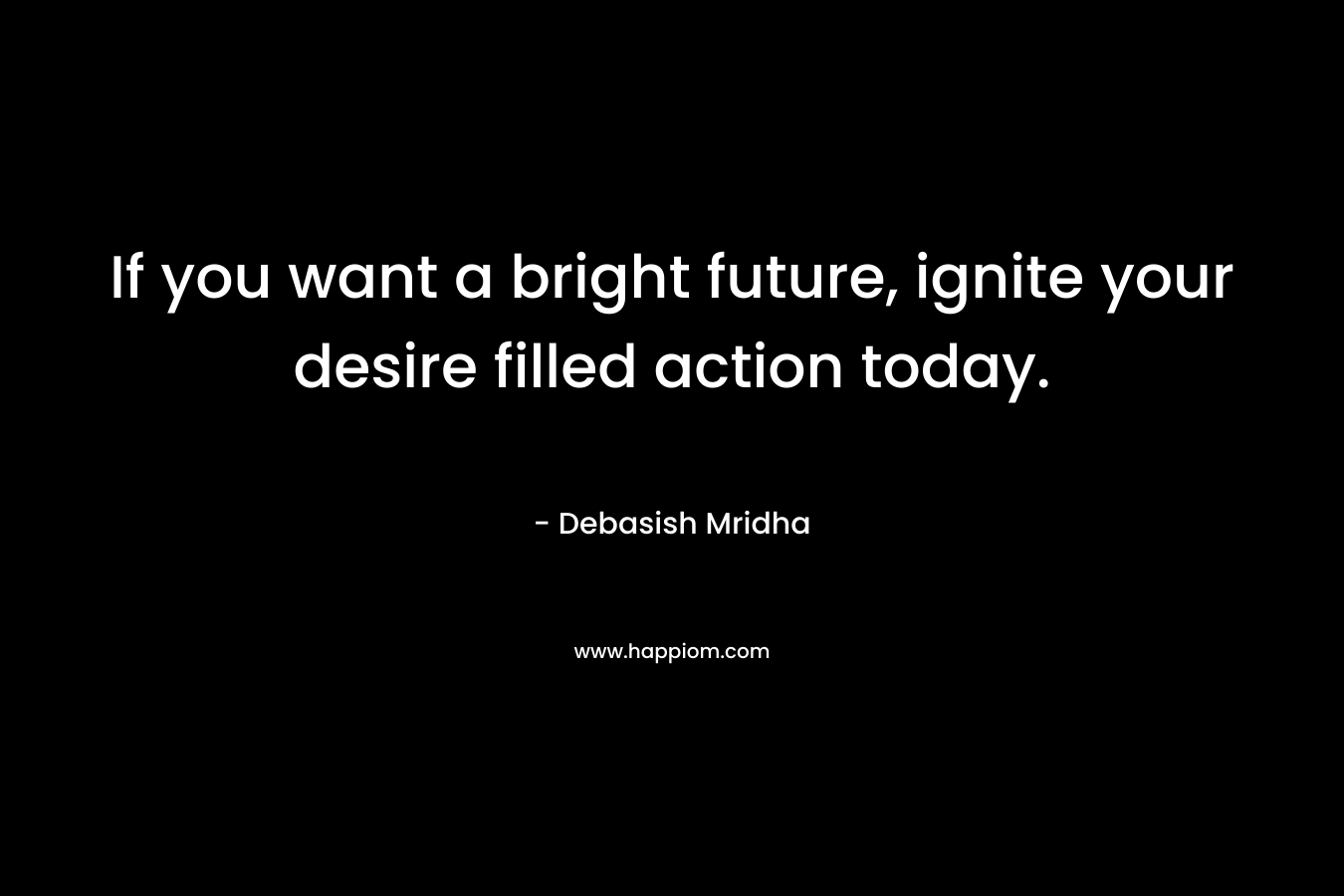 If you want a bright future, ignite your desire filled action today.