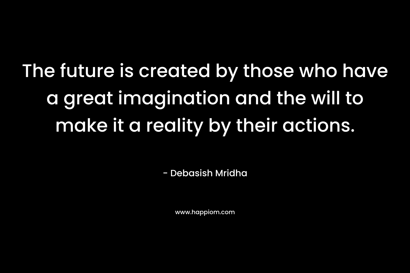 The future is created by those who have a great imagination and the will to make it a reality by their actions.