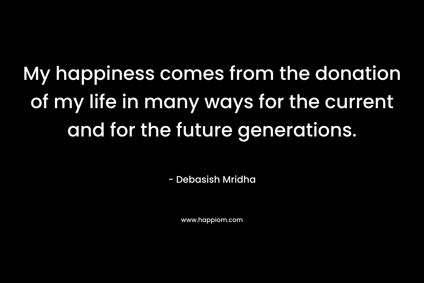 My happiness comes from the donation of my life in many ways for the current and for the future generations. – Debasish Mridha