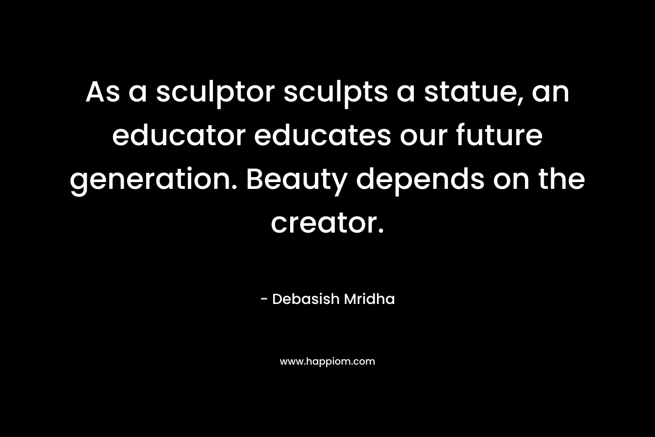 As a sculptor sculpts a statue, an educator educates our future generation. Beauty depends on the creator.