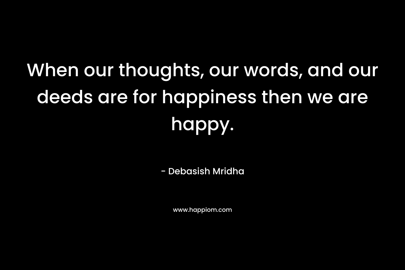 When our thoughts, our words, and our deeds are for happiness then we are happy.