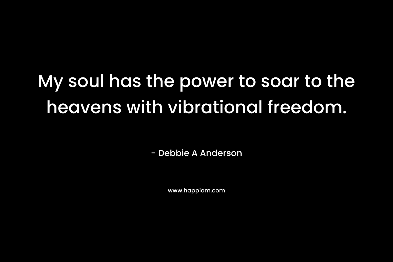 My soul has the power to soar to the heavens with vibrational freedom. – Debbie A Anderson